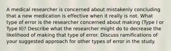 A medical researcher is concerned about mistakenly concluding that a new medication is effective when it really is not. What type of error is the researcher concerned about making (Type I or Type II)? Describe what the researcher might do to decrease the likelihood of making that type of error. Discuss ramifications of your suggested approach for other types of error in the study.