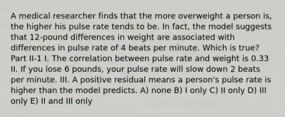 A medical researcher finds that the more overweight a person is, the higher his pulse rate tends to be. In fact, the model suggests that 12-pound differences in weight are associated with differences in pulse rate of 4 beats per minute. Which is true? Part II-1 I. The correlation between pulse rate and weight is 0.33 II. If you lose 6 pounds, your pulse rate will slow down 2 beats per minute. III. A positive residual means a person's pulse rate is higher than the model predicts. A) none B) I only C) II only D) III only E) II and III only