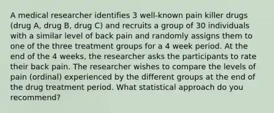 A medical researcher identifies 3 well-known pain killer drugs (drug A, drug B, drug C) and recruits a group of 30 individuals with a similar level of back pain and randomly assigns them to one of the three treatment groups for a 4 week period. At the end of the 4 weeks, the researcher asks the participants to rate their back pain. The researcher wishes to compare the levels of pain (ordinal) experienced by the different groups at the end of the drug treatment period. What statistical approach do you recommend?