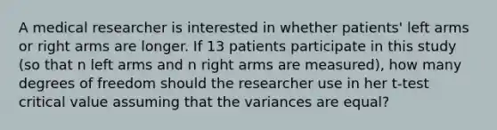 A medical researcher is interested in whether patients' left arms or right arms are longer. If 13 patients participate in this study (so that n left arms and n right arms are measured), how many degrees of freedom should the researcher use in her t-test critical value assuming that the variances are equal?