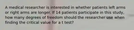 A medical researcher is interested in whether patients left arms or right arms are longer. If 14 patients participate in this study, how many degrees of freedom should the researcher use when finding the critical value for a t test?