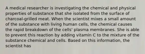 A medical researcher is investigating the chemical and physical properties of substance that she isolated from the surface of charcoal-grilled meat. When the scientist mixes a small amount of the substance with living human cells, the chemical causes the rapid breakdown of the cells' plasma membranes. She is able to prevent this reaction by adding vitamin C to the mixture of the substance chemical and cells. Based on this information, the scientist has