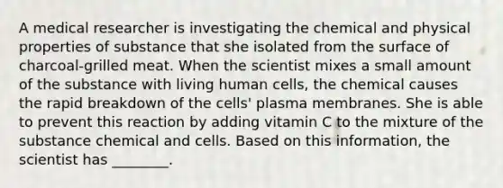 A medical researcher is investigating the chemical and physical properties of substance that she isolated from the surface of charcoal-grilled meat. When the scientist mixes a small amount of the substance with living human cells, the chemical causes the rapid breakdown of the cells' plasma membranes. She is able to prevent this reaction by adding vitamin C to the mixture of the substance chemical and cells. Based on this information, the scientist has ________.