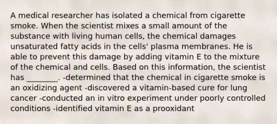 A medical researcher has isolated a chemical from cigarette smoke. When the scientist mixes a small amount of the substance with living human cells, the chemical damages unsaturated fatty acids in the cells' plasma membranes. He is able to prevent this damage by adding vitamin E to the mixture of the chemical and cells. Based on this information, the scientist has ________. -determined that the chemical in cigarette smoke is an oxidizing agent -discovered a vitamin-based cure for lung cancer -conducted an in vitro experiment under poorly controlled conditions -identified vitamin E as a prooxidant