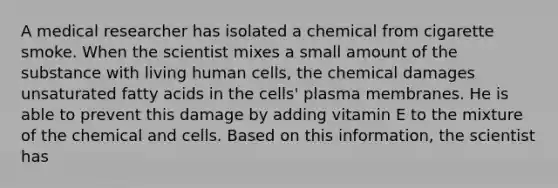 A medical researcher has isolated a chemical from cigarette smoke. When the scientist mixes a small amount of the substance with living human cells, the chemical damages unsaturated fatty acids in the cells' plasma membranes. He is able to prevent this damage by adding vitamin E to the mixture of the chemical and cells. Based on this information, the scientist has