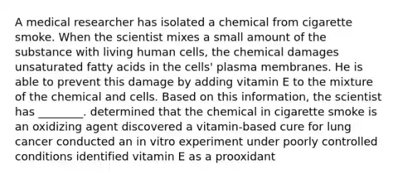 A medical researcher has isolated a chemical from cigarette smoke. When the scientist mixes a small amount of the substance with living human cells, the chemical damages unsaturated fatty acids in the cells' plasma membranes. He is able to prevent this damage by adding vitamin E to the mixture of the chemical and cells. Based on this information, the scientist has ________. determined that the chemical in cigarette smoke is an oxidizing agent discovered a vitamin-based cure for lung cancer conducted an in vitro experiment under poorly controlled conditions identified vitamin E as a prooxidant