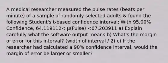 A medical researcher measured the pulse rates​ (beats per​ minute) of a sample of randomly selected adults & found the following​ Student's t-based confidence​ interval: With 95.00​% ​Confidence, 64.119112< μ​(Pulse) <67.203911 ​a) Explain carefully what the software output means ​b) What's the margin of error for this​ interval? (width of interval / 2) ​c) If the researcher had calculated a 90​% confidence​ interval, would the margin of error be larger or​ smaller?