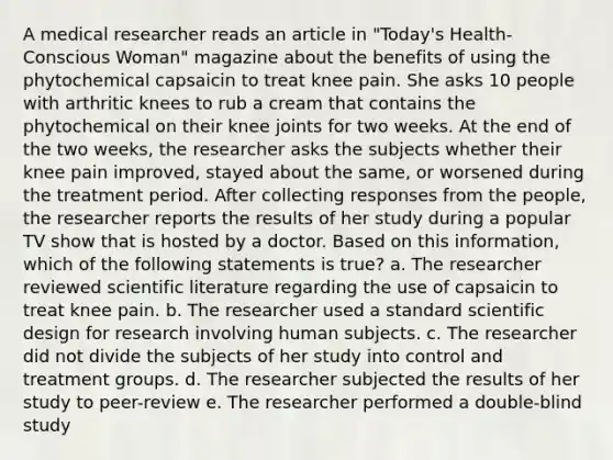 A medical researcher reads an article in "Today's Health-Conscious Woman" magazine about the benefits of using the phytochemical capsaicin to treat knee pain. She asks 10 people with arthritic knees to rub a cream that contains the phytochemical on their knee joints for two weeks. At the end of the two weeks, the researcher asks the subjects whether their knee pain improved, stayed about the same, or worsened during the treatment period. After collecting responses from the people, the researcher reports the results of her study during a popular TV show that is hosted by a doctor. Based on this information, which of the following statements is true? a. The researcher reviewed scientific literature regarding the use of capsaicin to treat knee pain. b. The researcher used a standard scientific design for research involving human subjects. c. The researcher did not divide the subjects of her study into control and treatment groups. d. The researcher subjected the results of her study to peer-review e. The researcher performed a double-blind study