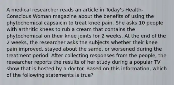 A medical researcher reads an article in Today's Health-Conscious Woman magazine about the benefits of using the phytochemical capsaicin to treat knee pain. She asks 10 people with arthritic knees to rub a cream that contains the phytochemical on their knee joints for 2 weeks. At the end of the 2 weeks, the researcher asks the subjects whether their knee pain improved, stayed about the same, or worsened during the treatment period. After collecting responses from the people, the researcher reports the results of her study during a popular TV show that is hosted by a doctor. Based on this information, which of the following statements is true?