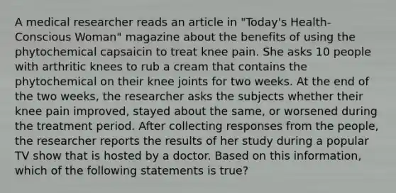 A medical researcher reads an article in "Today's Health-Conscious Woman" magazine about the benefits of using the phytochemical capsaicin to treat knee pain. She asks 10 people with arthritic knees to rub a cream that contains the phytochemical on their knee joints for two weeks. At the end of the two weeks, the researcher asks the subjects whether their knee pain improved, stayed about the same, or worsened during the treatment period. After collecting responses from the people, the researcher reports the results of her study during a popular TV show that is hosted by a doctor. Based on this information, which of the following statements is true?