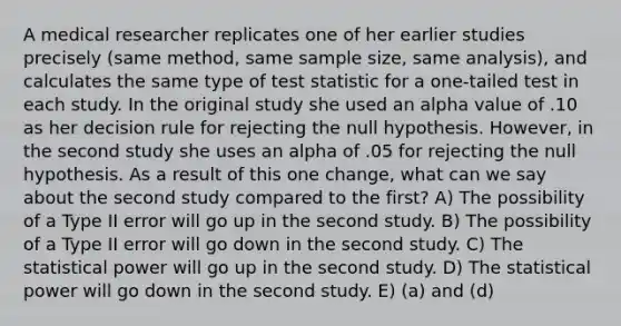 A medical researcher replicates one of her earlier studies precisely (same method, same sample size, same analysis), and calculates the same type of test statistic for a one-tailed test in each study. In the original study she used an alpha value of .10 as her decision rule for rejecting the null hypothesis. However, in the second study she uses an alpha of .05 for rejecting the null hypothesis. As a result of this one change, what can we say about the second study compared to the first? A) The possibility of a Type II error will go up in the second study. B) The possibility of a Type II error will go down in the second study. C) The statistical power will go up in the second study. D) The statistical power will go down in the second study. E) (a) and (d)