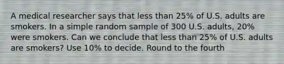 A medical researcher says that less than 25% of U.S. adults are smokers. In a simple random sample of 300 U.S. adults, 20% were smokers. Can we conclude that less than 25% of U.S. adults are smokers? Use 10% to decide. Round to the fourth