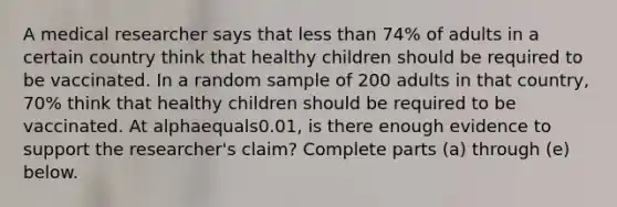 A medical researcher says that less than 74​% of adults in a certain country think that healthy children should be required to be vaccinated. In a random sample of 200 adults in that​ country, 70​% think that healthy children should be required to be vaccinated. At alphaequals0.01​, is there enough evidence to support the​ researcher's claim? Complete parts​ (a) through​ (e) below.