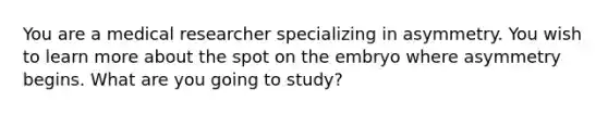 You are a medical researcher specializing in asymmetry. You wish to learn more about the spot on the embryo where asymmetry begins. What are you going to study?