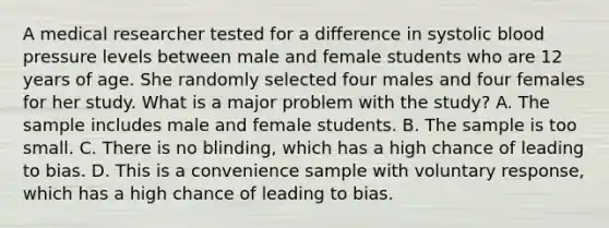 A medical researcher tested for a difference in systolic blood pressure levels between male and female students who are 12 years of age. She randomly selected four males and four females for her study. What is a major problem with the​ study? A. The sample includes male and female students. B. The sample is too small. C. There is no​ blinding, which has a high chance of leading to bias. D. This is a convenience sample with voluntary​ response, which has a high chance of leading to bias.