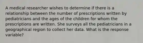 A medical researcher wishes to determine if there is a relationship between the number of prescriptions written by pediatricians and the ages of the children for whom the prescriptions are written. She surveys all the pediatricians in a geographical region to collect her data. What is the response​ variable?