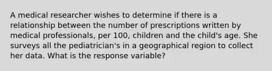 A medical researcher wishes to determine if there is a relationship between the number of prescriptions written by medical professionals, per 100, children and the child's age. She surveys all the pediatrician's in a geographical region to collect her data. What is the response variable?