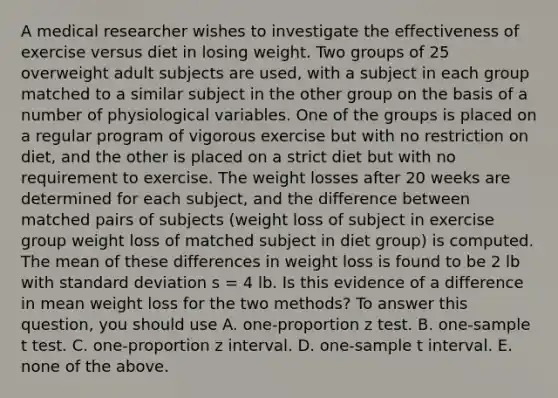 A medical researcher wishes to investigate the effectiveness of exercise versus diet in losing weight. Two groups of 25 overweight adult subjects are used, with a subject in each group matched to a similar subject in the other group on the basis of a number of physiological variables. One of the groups is placed on a regular program of vigorous exercise but with no restriction on diet, and the other is placed on a strict diet but with no requirement to exercise. The weight losses after 20 weeks are determined for each subject, and the difference between matched pairs of subjects (weight loss of subject in exercise group weight loss of matched subject in diet group) is computed. The mean of these differences in weight loss is found to be 2 lb with standard deviation s = 4 lb. Is this evidence of a difference in mean weight loss for the two methods? To answer this question, you should use A. one-proportion z test. B. one-sample t test. C. one-proportion z interval. D. one-sample t interval. E. none of the above.