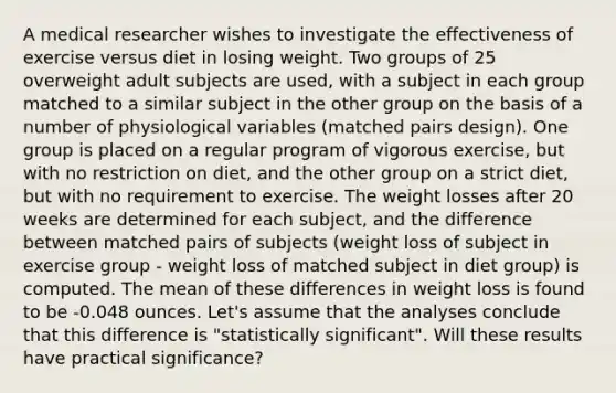 A medical researcher wishes to investigate the effectiveness of exercise versus diet in losing weight. Two groups of 25 overweight adult subjects are used, with a subject in each group matched to a similar subject in the other group on the basis of a number of physiological variables (matched pairs design). One group is placed on a regular program of vigorous exercise, but with no restriction on diet, and the other group on a strict diet, but with no requirement to exercise. The weight losses after 20 weeks are determined for each subject, and the difference between matched pairs of subjects (weight loss of subject in exercise group - weight loss of matched subject in diet group) is computed. The mean of these differences in weight loss is found to be -0.048 ounces. Let's assume that the analyses conclude that this difference is "statistically significant". Will these results have practical significance?