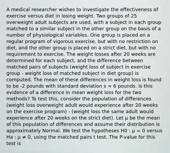 A medical researcher wishes to investigate the effectiveness of exercise versus diet in losing weight. Two groups of 25 overweight adult subjects are used, with a subject in each group matched to a similar subject in the other group on the basis of a number of physiological variables. One group is placed on a regular program of vigorous exercise, but with no restriction on diet, and the other group is placed on a strict diet, but with no requirement to exercise. The weight losses after 20 weeks are determined for each subject, and the difference between matched pairs of subjects (weight loss of subject in exercise group - weight loss of matched subject in diet group) is computed. The mean of these differences in weight loss is found to be -2 pounds with standard deviation s = 6 pounds. Is this evidence of a difference in mean weight loss for the two methods? To test this, consider the population of differences (weight loss overweight adult would experience after 20 weeks on the exercise program) - (weight loss the same adult would experience after 20 weeks on the strict diet). Let μ be the mean of this population of differences and assume their distribution is approximately Normal. We test the hypotheses H0 : μ = 0 versus Ha : μ ≠ 0, using the matched pairs t test. The P-value for this test is