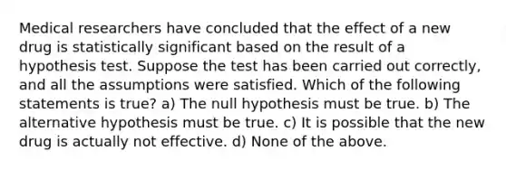 Medical researchers have concluded that the effect of a new drug is statistically significant based on the result of a hypothesis test. Suppose the test has been carried out correctly, and all the assumptions were satisfied. Which of the following statements is true? a) The null hypothesis must be true. b) The alternative hypothesis must be true. c) It is possible that the new drug is actually not effective. d) None of the above.