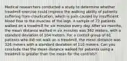 Medical researchers conducted a study to determine whether treadmill exercise could improve the walking ability of patients suffering from claudication, which is pain caused by insufficient blood flow to the muscles of the legs. A sample of 72 patients walked on a treadmill for six minutes every day. After six months, the mean distance walked in six minutes was 362 meters, with a standard deviation of 104 meters. For a control group of 61 patients who did not walk on a treadmill, the mean distance was 326 meters with a standard deviation of 110 meters. Can you conclude that the mean distance walked for patients using a treadmill is greater than the mean for the controls?