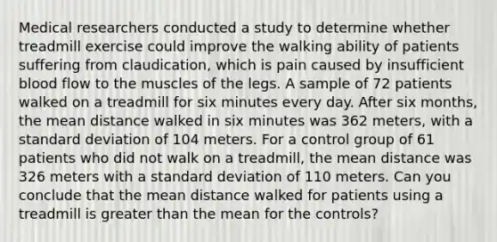 Medical researchers conducted a study to determine whether treadmill exercise could improve the walking ability of patients suffering from claudication, which is pain caused by insufficient blood flow to the muscles of the legs. A sample of 72 patients walked on a treadmill for six minutes every day. After six months, the mean distance walked in six minutes was 362 meters, with a standard deviation of 104 meters. For a control group of 61 patients who did not walk on a treadmill, the mean distance was 326 meters with a standard deviation of 110 meters. Can you conclude that the mean distance walked for patients using a treadmill is greater than the mean for the controls?