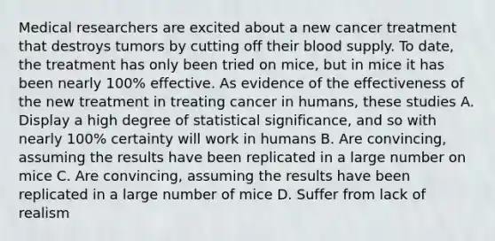 Medical researchers are excited about a new cancer treatment that destroys tumors by cutting off their blood supply. To date, the treatment has only been tried on mice, but in mice it has been nearly 100% effective. As evidence of the effectiveness of the new treatment in treating cancer in humans, these studies A. Display a high degree of statistical significance, and so with nearly 100% certainty will work in humans B. Are convincing, assuming the results have been replicated in a large number on mice C. Are convincing, assuming the results have been replicated in a large number of mice D. Suffer from lack of realism