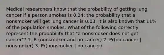 Medical researchers know that the probability of getting lung cancer if a person smokes is 0.34; the probability that a nonsmoker will get lung cancer is 0.03. It is also known that 11% of the population smokes. What of the following correctly represent the probability that "a nonsmoker does not get cancer"? 1. Pr(nonsmoker and no cancer) 2. Pr(no cancer | nonsmoker) 3. Pr(nonsmoker | no cancer)