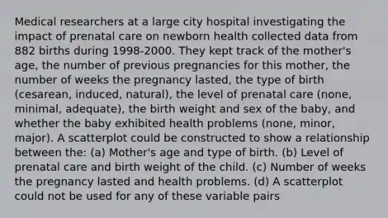 Medical researchers at a large city hospital investigating the impact of <a href='https://www.questionai.com/knowledge/k4ilvqalFS-prenatal-care' class='anchor-knowledge'>prenatal care</a> on newborn health collected data from 882 births during 1998-2000. They kept track of the mother's age, the number of previous pregnancies for this mother, the number of weeks the pregnancy lasted, the type of birth (cesarean, induced, natural), the level of prenatal care (none, minimal, adequate), the birth weight and sex of the baby, and whether the baby exhibited health problems (none, minor, major). A scatterplot could be constructed to show a relationship between the: (a) Mother's age and type of birth. (b) Level of prenatal care and birth weight of the child. (c) Number of weeks the pregnancy lasted and health problems. (d) A scatterplot could not be used for any of these variable pairs