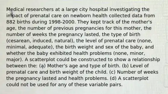 Medical researchers at a large city hospital investigating the impact of <a href='https://www.questionai.com/knowledge/k4ilvqalFS-prenatal-care' class='anchor-knowledge'>prenatal care</a> on newborn health collected data from 882 births during 1998-2000. They kept track of the mother's age, the number of previous pregnancies for this mother, the number of weeks the pregnancy lasted, the type of birth (cesarean, induced, natural), the level of prenatal care (none, minimal, adequate), the birth weight and sex of the baby, and whether the baby exhibited health problems (none, minor, major). A scatterplot could be constructed to show a relationship between the: (a) Mother's age and type of birth. (b) Level of prenatal care and birth weight of the child. (c) Number of weeks the pregnancy lasted and health problems. (d) A scatterplot could not be used for any of these variable pairs.