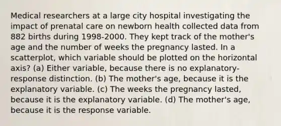 Medical researchers at a large city hospital investigating the impact of prenatal care on newborn health collected data from 882 births during 1998-2000. They kept track of the mother's age and the number of weeks the pregnancy lasted. In a scatterplot, which variable should be plotted on the horizontal axis? (a) Either variable, because there is no explanatory-response distinction. (b) The mother's age, because it is the explanatory variable. (c) The weeks the pregnancy lasted, because it is the explanatory variable. (d) The mother's age, because it is the response variable.