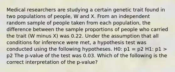 Medical researchers are studying a certain genetic trait found in two populations of people, W and X. From an independent random sample of people taken from each population, the difference between the sample proportions of people who carried the trait (W minus X) was 0.22. Under the assumption that all conditions for inference were met, a hypothesis test was conducted using the following hypotheses. H0: p1 = p2 H1: p1 > p2 The p-value of the test was 0.03. Which of the following is the correct interpretation of the p-value?