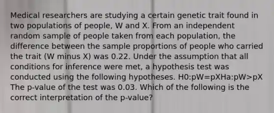 Medical researchers are studying a certain genetic trait found in two populations of people, W and X. From an independent random sample of people taken from each population, the difference between the sample proportions of people who carried the trait (W minus X) was 0.22. Under the assumption that all conditions for inference were met, a hypothesis test was conducted using the following hypotheses. H0:pW=pXHa:pW>pX The p-value of the test was 0.03. Which of the following is the correct interpretation of the p-value?