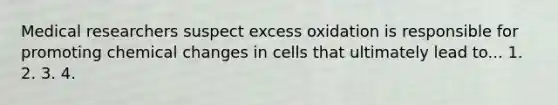 Medical researchers suspect excess oxidation is responsible for promoting chemical changes in cells that ultimately lead to... 1. 2. 3. 4.