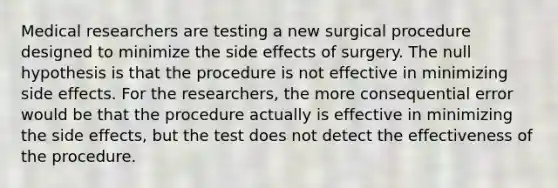 Medical researchers are testing a new surgical procedure designed to minimize the side effects of surgery. The null hypothesis is that the procedure is not effective in minimizing side effects. For the researchers, the more consequential error would be that the procedure actually is effective in minimizing the side effects, but the test does not detect the effectiveness of the procedure.