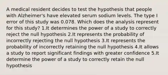 A medical resident decides to test the hypothesis that people with Alzheimer's have elevated serum sodium levels. The type I error of this study was 0.078. Which does the analysis represent for this study? 1.It determines the power of a study to correctly reject the null hypothesis 2.It represents the probability of incorrectly rejecting the null hypothesis 3.It represents the probability of incorrectly retaining the null hypothesis 4.It allows a study to report significant findings with greater confidence 5.It determine the power of a study to correctly retain the null hypothesis