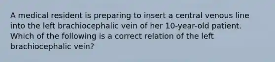 A medical resident is preparing to insert a central venous line into the left brachiocephalic vein of her 10-year-old patient. Which of the following is a correct relation of the left brachiocephalic vein?