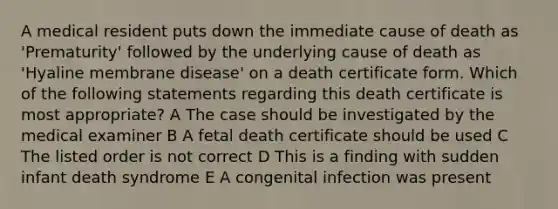 A medical resident puts down the immediate cause of death as 'Prematurity' followed by the underlying cause of death as 'Hyaline membrane disease' on a death certificate form. Which of the following statements regarding this death certificate is most appropriate? A The case should be investigated by the medical examiner B A fetal death certificate should be used C The listed order is not correct D This is a finding with sudden infant death syndrome E A congenital infection was present