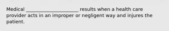 Medical ______________________ results when a health care provider acts in an improper or negligent way and injures the patient.