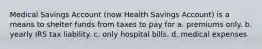 Medical Savings Account (now Health Savings Account) is a means to shelter funds from taxes to pay for a. premiums only. b. yearly IRS tax liability. c. only hospital bills. d. medical expenses