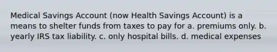 Medical Savings Account (now Health Savings Account) is a means to shelter funds from taxes to pay for a. premiums only. b. yearly IRS tax liability. c. only hospital bills. d. medical expenses