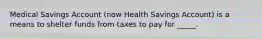 Medical Savings Account (now Health Savings Account) is a means to shelter funds from taxes to pay for _____.