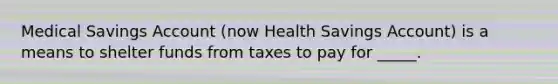 Medical Savings Account (now Health Savings Account) is a means to shelter funds from taxes to pay for _____.