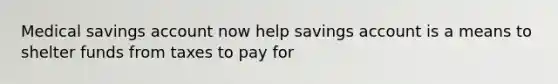 Medical savings account now help savings account is a means to shelter funds from taxes to pay for