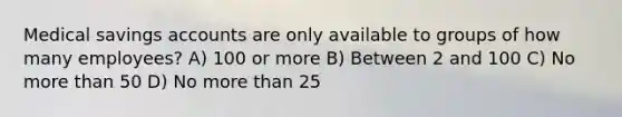 Medical savings accounts are only available to groups of how many employees? A) 100 or more B) Between 2 and 100 C) No more than 50 D) No more than 25