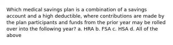 Which medical savings plan is a combination of a savings account and a high deductible, where contributions are made by the plan participants and funds from the prior year may be rolled over into the following year? a. HRA b. FSA c. HSA d. All of the above