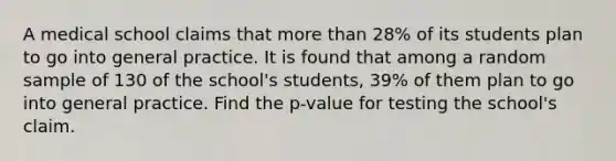 A medical school claims that more than 28% of its students plan to go into general practice. It is found that among a random sample of 130 of the school's students, 39% of them plan to go into general practice. Find the p-value for testing the school's claim.