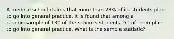 A medical school claims that more than 28% of its students plan to go into general practice. It is found that among a randomsample of 130 of the school's students, 51 of them plan to go into general practice. What is the sample statistic?