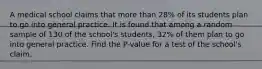 A medical school claims that more than 28% of its students plan to go into general practice. It is found that among a random sample of 130 of the school's students, 32% of them plan to go into general practice. Find the P-value for a test of the school's claim.